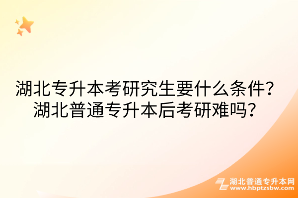 湖北专升本考研究生要什么条件湖北普通专升本后考研难吗