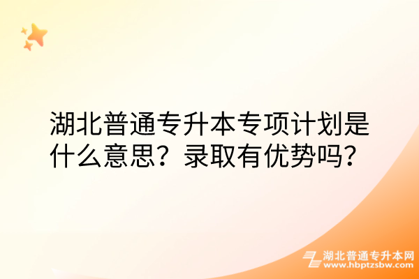 湖北普通专升本专项计划是什么意思？录取有优势吗？