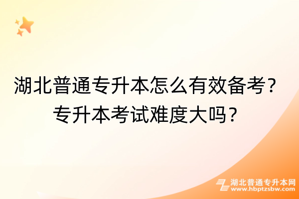 湖北普通专升本怎么有效备考？专升本考试难度大吗？