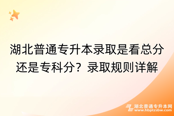 湖北普通专升本录取是看总分还是专科分？录取规则详解