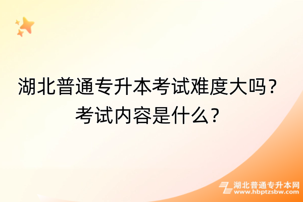 湖北普通专升本考试难度大吗？考试内容是什么？