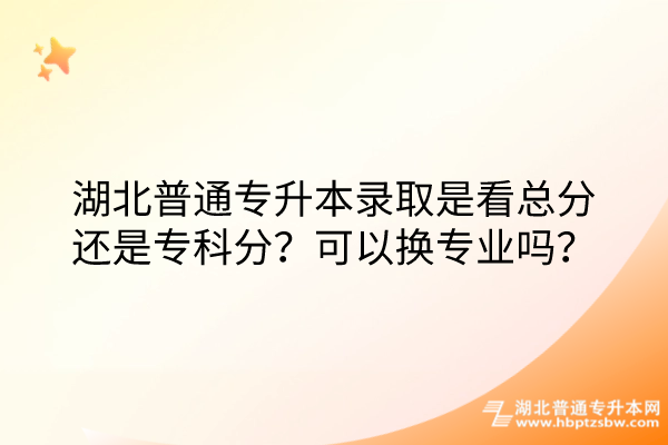 湖北普通专升本录取是看总分还是专科分？可以换专业吗？