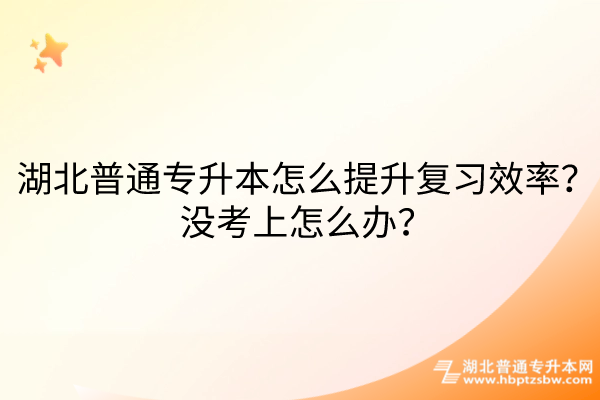 湖北普通专升本怎么提升复习效率？没考上怎么办？