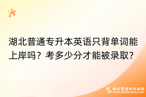 湖北普通专升本英语只背单词能上岸吗？考多少分才能被录取？