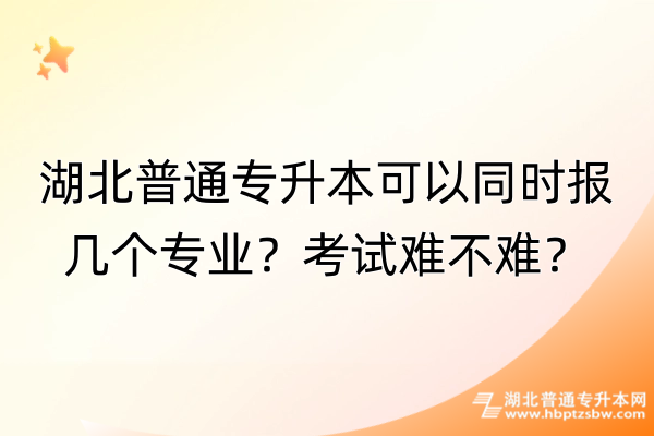 湖北普通专升本可以同时报几个专业？考试难不难？