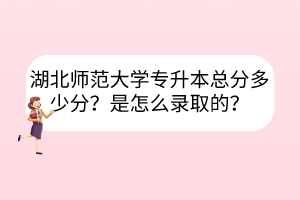 湖北师范大学专升本总分多少分？是怎么录取的？